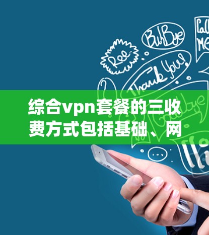 综合vpn套餐的三收费方式包括基础、网络和内容，每个部分都有其不同的费用和覆盖范围。以下是对综合vpn套餐的详细介绍