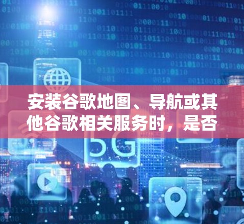 安装谷歌地图、导航或其他谷歌相关服务时,是否需要VPN取决于具体的使用场景和需求。以下是关键点