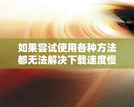 如果尝试使用各种方法都无法解决下载速度慢的问题,可以按照以下步骤进行