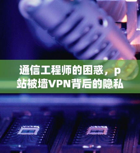 通信工程师的困惑,p站被墙VPN背后的隐私困境